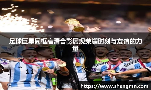 足球巨星同框高清合影展现荣耀时刻与友谊的力量