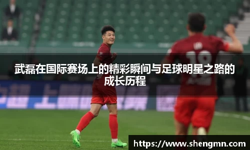 武磊在国际赛场上的精彩瞬间与足球明星之路的成长历程