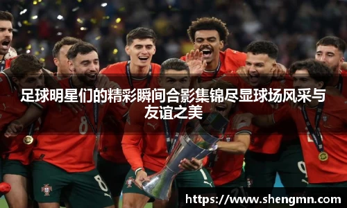 足球明星们的精彩瞬间合影集锦尽显球场风采与友谊之美
