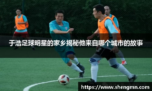 于浩足球明星的家乡揭秘他来自哪个城市的故事